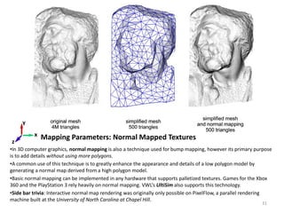 Mapping Parameters: Normal Mapped Textures
•In 3D computer graphics, normal mapping is also a technique used for bump mapping, however its primary purpose
is to add details without using more polygons.
•A common use of this technique is to greatly enhance the appearance and details of a low polygon model by
generating a normal map derived from a high polygon model.
•Basic normal mapping can be implemented in any hardware that supports palletized textures. Games for the Xbox
360 and the PlayStation 3 rely heavily on normal mapping. VWL’s UltiSim also supports this technology.
•Side bar trivia: Interactive normal map rendering was originally only possible on PixelFlow, a parallel rendering
machine built at the University of North Carolina at Chapel Hill.
Bump Mapped Surface
x
z
y
Normal mapped Texture
31
 