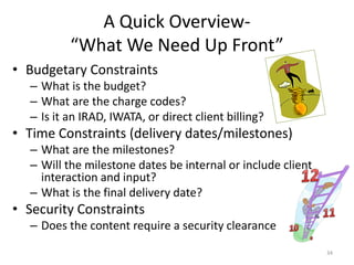 A Quick Overview-
“What We Need Up Front”
• Budgetary Constraints
– What is the budget?
– What are the charge codes?
– Is it an IRAD, IWATA, or direct client billing?
• Time Constraints (delivery dates/milestones)
– What are the milestones?
– Will the milestone dates be internal or include client
interaction and input?
– What is the final delivery date?
• Security Constraints
– Does the content require a security clearance
34
 