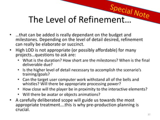 The Level of Refinement…
• …that can be added is really dependant on the budget and
milestones. Depending on the level of detail desired, refinement
can really be elaborate or succinct.
• High LOD is not appropriate (or possibly affordable) for many
projects…questions to ask are:
• What is the duration? How short are the milestones? When is the final
deliverable due?
• Is the higher level of detail necessary to accomplish the scenario’s
training/goals?
• Can the target user computer work withstand all of the bells and
whistles? Will there be appropriate processing power?
• How close will the player be in proximity to the interactive elements?
• Will there be avatar or objects animations?
• A carefully deliberated scope will guide us towards the most
appropriate treatment….this is why pre-production planning is
crucial.
37
 
