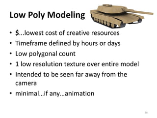 Low Poly Modeling
• $...lowest cost of creative resources
• Timeframe defined by hours or days
• Low polygonal count
• 1 low resolution texture over entire model
• Intended to be seen far away from the
camera
• minimal…if any…animation
38
 