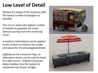 Low Level of Detail
Defines the shape of the structure with
the lowest number of polygons as
possible
This in turn allows the highest number
of models to populate the scene
without causing real-time rendering
issues
A medium sized texture can be applied
to the surface to enhance the model
and adjust for missed polygonal details
Lighting can be a resource hog…so
alternative means can be used to elude
to a light source. Ambient Occlusion
bakes shadows into the texture to
ameliorate the illusion of light.
39
 
