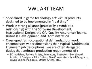 VWL ART TEAM
• Specialized in game technology art: virtual products
designed to be implemented in “real time”
• Work in strong alliance (practically a symbiotic
relationship) with the Software Development,
Instructional Design, the QA (Quality Assurance) Teams,
Business Development, and Administration.
• Cross-spectrum occupational demands… our work
encompasses wider dimensions than typical “Multimedia
Engineer” job descriptions…we are often delegated
duties that embrace production requirements of :
– 3D modelers, Texture Artists, Animators, Illustrators, Storyboard
Artists, UI Designers, Film Editors, Film Compositors, Level Designers,
Sound Engineers, Special Effects Artists, etc…
4
 