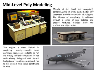 Mid-Level Poly Modeling
Models at this level are deceptively
complex…while in truth, each model only
possesses a moderate amount of polygons.
The illusion of complexity is achieved
through a series of very detailed and
precise textures mapped onto the
surface…the object’s skin
The engine is often limited in
rendering capacity…typically these
particular scenes are suitable to run
on mostly low-end computers or for
web-delivery. Polygonal and textural
budgets are restrained, so artwork has
to be created with these constraints
in mind
41
 