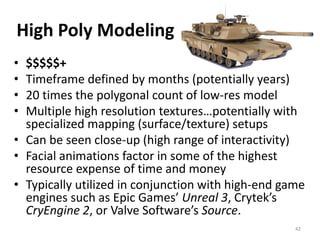High Poly Modeling
• $$$$$+
• Timeframe defined by months (potentially years)
• 20 times the polygonal count of low-res model
• Multiple high resolution textures…potentially with
specialized mapping (surface/texture) setups
• Can be seen close-up (high range of interactivity)
• Facial animations factor in some of the highest
resource expense of time and money
• Typically utilized in conjunction with high-end game
engines such as Epic Games’ Unreal 3, Crytek’s
CryEngine 2, or Valve Software’s Source.
42
 