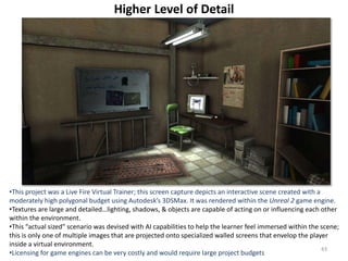 Higher Level of Detail
•This project was a Live Fire Virtual Trainer; this screen capture depicts an interactive scene created with a
moderately high polygonal budget using Autodesk’s 3DSMax. It was rendered within the Unreal 2 game engine.
•Textures are large and detailed…lighting, shadows, & objects are capable of acting on or influencing each other
within the environment.
•This “actual sized” scenario was devised with AI capabilities to help the learner feel immersed within the scene;
this is only one of multiple images that are projected onto specialized walled screens that envelop the player
inside a virtual environment.
•Licensing for game engines can be very costly and would require large project budgets
43
 