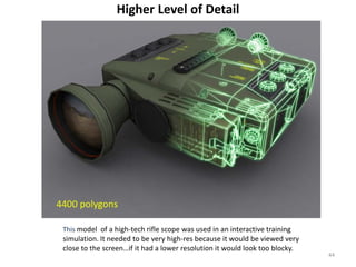 Higher Level of Detail
This model of a high-tech rifle scope was used in an interactive training
simulation. It needed to be very high-res because it would be viewed very
close to the screen…if it had a lower resolution it would look too blocky.
44
 