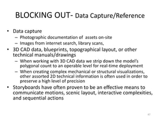 BLOCKING OUT- Data Capture/Reference
• Data capture
– Photographic documentation of assets on-site
– Images from internet search, library scans,
• 3D CAD data, blueprints, topographical layout, or other
technical manuals/drawings
– When working with 3D CAD data we strip down the model’s
polygonal count to an operable level for real-time deployment
– When creating complex mechanical or structural visualizations,
other assorted 2D technical information is often used in order to
preserve a high level of precision
• Storyboards have often proven to be an effective means to
communicate motions, scenic layout, interactive complexities,
and sequential actions
47
 