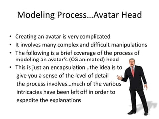Modeling Process…Avatar Head
• Creating an avatar is very complicated
• It involves many complex and difficult manipulations
• The following is a brief coverage of the process of
modeling an avatar’s (CG animated) head
• This is just an encapsulation…the idea is to
give you a sense of the level of detail
the process involves…much of the various
intricacies have been left off in order to
expedite the explanations
65
 