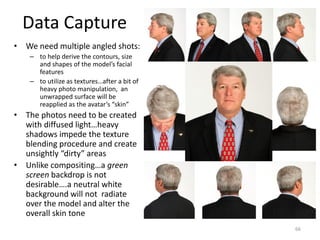 Data Capture
• We need multiple angled shots:
– to help derive the contours, size
and shapes of the model’s facial
features
– to utilize as textures…after a bit of
heavy photo manipulation, an
unwrapped surface will be
reapplied as the avatar’s “skin”
• The photos need to be created
with diffused light…heavy
shadows impede the texture
blending procedure and create
unsightly “dirty” areas
• Unlike compositing…a green
screen backdrop is not
desirable….a neutral white
background will not radiate
over the model and alter the
overall skin tone
66
 