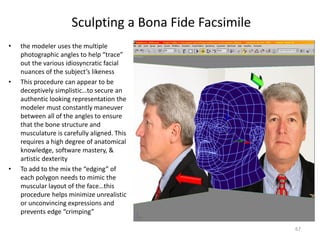 Sculpting a Bona Fide Facsimile
• the modeler uses the multiple
photographic angles to help “trace”
out the various idiosyncratic facial
nuances of the subject’s likeness
• This procedure can appear to be
deceptively simplistic…to secure an
authentic looking representation the
modeler must constantly maneuver
between all of the angles to ensure
that the bone structure and
musculature is carefully aligned. This
requires a high degree of anatomical
knowledge, software mastery, &
artistic dexterity
• To add to the mix the “edging” of
each polygon needs to mimic the
muscular layout of the face…this
procedure helps minimize unrealistic
or unconvincing expressions and
prevents edge “crimping”
67
 
