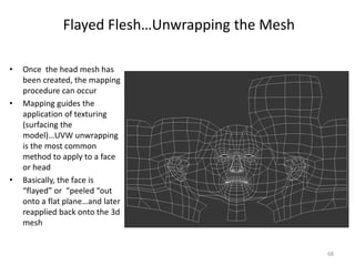 Flayed Flesh…Unwrapping the Mesh
• Once the head mesh has
been created, the mapping
procedure can occur
• Mapping guides the
application of texturing
(surfacing the
model)…UVW unwrapping
is the most common
method to apply to a face
or head
• Basically, the face is
“flayed” or “peeled “out
onto a flat plane…and later
reapplied back onto the 3d
mesh
68
 