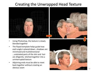 Creating the Unwrapped Head Texture
• Using Photoshop, the texture is slowly
blended together
• The flayed template helps guide how
each angle is placed down…shadows are
minimized and multidirectional
…undulated parts of the skin and hair
are diligently stitched together into a
uninterrupted texture
• Adjoining ends must be able to meet
back together without creating an
obvious seam 69
 