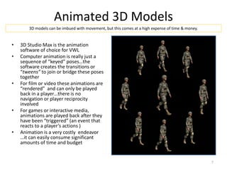 Animated 3D Models
• 3D Studio Max is the animation
software of choice for VWL
• Computer animation is really just a
sequence of “keyed” poses…the
software creates the transitions or
“tweens” to join or bridge these poses
together
• For film or video these animations are
“rendered” and can only be played
back in a player…there is no
navigation or player reciprocity
involved
• For games or interactive media,
animations are played back after they
have been “triggered” (an event that
reacts to a player’s actions )
• Animation is a very costly endeavor
…it can easily consume significant
amounts of time and budget
3D models can be imbued with movement, but this comes at a high expense of time & money.
7
 