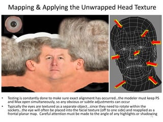 Mapping & Applying the Unwrapped Head Texture
• Testing is constantly done to make sure exact alignment has occurred…the modeler must keep PS
and Max open simultaneously, so any obvious or subtle adjustments can occur
• Typically the eyes are textured as a separate object…since they need to rotate within the
sockets…the eye will often be placed into the facial texture (off to one side) and reapplied as a
frontal planar map. Careful attention must be made to the angle of any highlights or shadowing
71
 