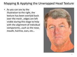 Mapping & Applying the Unwrapped Head Texture
• As you can see by the
illustration to the right, the
texture has been overlaid back
over the mesh…edges are left
visible during this stage to help
with the alignment of individual
components…such as the nose,
mouth, hairline, ears, etc…
72
 