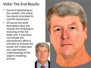 Voila! The End Results
• Success! Depending on
the context…the avatar
has closely mimicked its
real life counterpart
• Of course this brief
description does not
include the modeling or
texturing of the full
body, and it also does
not include the
extraordinary effort it
will take to animate the
avatar, but it does give
you a generalized
understanding of the
organic modeling
process
73
 