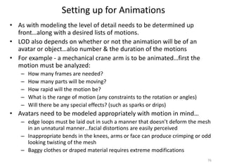 Setting up for Animations
• As with modeling the level of detail needs to be determined up
front…along with a desired lists of motions.
• LOD also depends on whether or not the animation will be of an
avatar or object…also number & the duration of the motions
• For example - a mechanical crane arm is to be animated…first the
motion must be analyzed:
– How many frames are needed?
– How many parts will be moving?
– How rapid will the motion be?
– What is the range of motion (any constraints to the rotation or angles)
– Will there be any special effects? (such as sparks or drips)
• Avatars need to be modeled appropriately with motion in mind…
– edge loops must be laid out in such a manner that doesn’t deform the mesh
in an unnatural manner…facial distortions are easily perceived
– Inappropriate bends in the knees, arms or face can produce crimping or odd
looking twisting of the mesh
– Baggy clothes or draped material requires extreme modifications
76
 