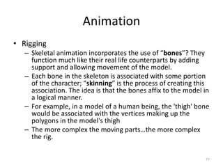 Animation
• Rigging
– Skeletal animation incorporates the use of “bones”? They
function much like their real life counterparts by adding
support and allowing movement of the model.
– Each bone in the skeleton is associated with some portion
of the character; “skinning” is the process of creating this
association. The idea is that the bones affix to the model in
a logical manner.
– For example, in a model of a human being, the 'thigh' bone
would be associated with the vertices making up the
polygons in the model's thigh
– The more complex the moving parts…the more complex
the rig.
77
 