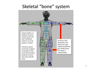 Skeletal “bone” system
78
A bone system, or
skeleton must be
custom built to fit
each individual
mesh if it is to be
posed or moved
The bone system
must have a logical
correlation to the
mesh with all joints
properly to bend
and move specific
areas
As seen in this
illustration, the
bones are color
coded and defined
by a white frame.
The mesh is
colored black
 
