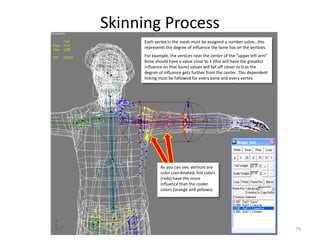 Skinning Process
79
Each vertex in the mesh must be assigned a number value…this
represents the degree of influence the bone has on the vertices.
For example, the vertices near the center of the “upper left arm”
bone should have a value close to 1 (this will have the greatest
influence on that bone) values will fall off closer to 0 as the
degree of influence gets further from the center. This dependent
linking must be followed for every bone and every vertex
As you can see, vertices are
color coordinated; hot colors
(reds) have the more
influence than the cooler
colors (orange and yellows)
 