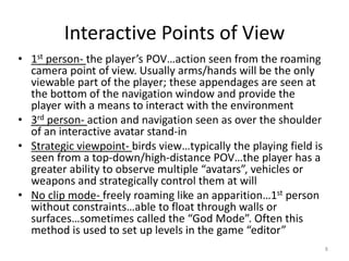 Interactive Points of View
• 1st person- the player’s POV…action seen from the roaming
camera point of view. Usually arms/hands will be the only
viewable part of the player; these appendages are seen at
the bottom of the navigation window and provide the
player with a means to interact with the environment
• 3rd person- action and navigation seen as over the shoulder
of an interactive avatar stand-in
• Strategic viewpoint- birds view…typically the playing field is
seen from a top-down/high-distance POV…the player has a
greater ability to observe multiple “avatars”, vehicles or
weapons and strategically control them at will
• No clip mode- freely roaming like an apparition…1st person
without constraints…able to float through walls or
surfaces…sometimes called the “God Mode”. Often this
method is used to set up levels in the game “editor”
8
 