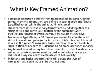 What is Key Framed Animation?
• Computer animation borrows from traditional cel-animation, in that
central moments or positions are defined in each motion and “keyed”
(specified poses) within the animated time interval.
• The difference is that these “key-frames” are blended together as a
string of fluid and continuous motion by the computer…with
traditional it requires drawing individual frames to link the keys.
• Frame rates typically equal 30 frames per second for noninterlaced
video; in a real-time game frame is the time it takes to complete a full
round of the system's processing tasks. Frame rates vary from 30 to
100 FPS (frames per second )…depending on processor speed capacity
• Key-framed animation requires a keen attention to detail; with human
animation astute attention must be paid to behavior nuances and
individual idiosyncrasies to create a level of believability
• Milestone and budgetary constraints will dictate the level of
interaction and detail that can be accomplished
80
 