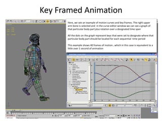 Key Framed Animation
81
Here, we see an example of motion curves and key-frames. The right upper
arm bone is selected and in the curve editor window we can see a graph of
that particular body part plus rotation over a designated time span
All the dots on the graph represent keys that were set to designate where that
particular body part should be located for each sequential time period
This example shows 40 frames of motion…which in this case is equivalent to a
little over 1 second of animation
 