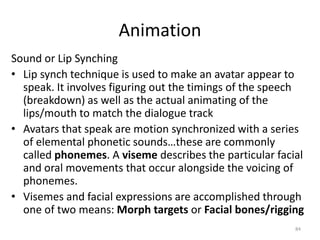 Animation
Sound or Lip Synching
• Lip synch technique is used to make an avatar appear to
speak. It involves figuring out the timings of the speech
(breakdown) as well as the actual animating of the
lips/mouth to match the dialogue track
• Avatars that speak are motion synchronized with a series
of elemental phonetic sounds…these are commonly
called phonemes. A viseme describes the particular facial
and oral movements that occur alongside the voicing of
phonemes.
• Visemes and facial expressions are accomplished through
one of two means: Morph targets or Facial bones/rigging
84
 