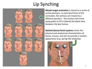 Lip Synching
85
Morph target animation is stored as a series of
vertex positions. In each key-frame of the
animation, the vertices are moved to a
different position… the vertices will move
along paths to fill in (blend) the blank time
between the key-frames
Skeletal (bone) facial systems mimic the
physical and anatomical characteristics of
bones, tissues, and skin to provide a realistic
appearance (e.g. spring-like elasticity).
 
