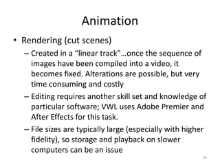 Animation
• Rendering (cut scenes)
– Created in a “linear track”…once the sequence of
images have been compiled into a video, it
becomes fixed. Alterations are possible, but very
time consuming and costly
– Editing requires another skill set and knowledge of
particular software; VWL uses Adobe Premier and
After Effects for this task.
– File sizes are typically large (especially with higher
fidelity), so storage and playback on slower
computers can be an issue
86
 