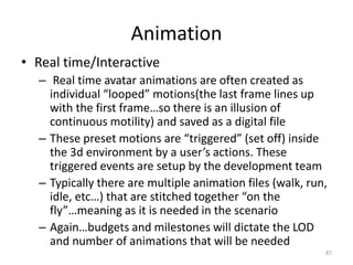 Animation
• Real time/Interactive
– Real time avatar animations are often created as
individual “looped” motions(the last frame lines up
with the first frame…so there is an illusion of
continuous motility) and saved as a digital file
– These preset motions are “triggered” (set off) inside
the 3d environment by a user’s actions. These
triggered events are setup by the development team
– Typically there are multiple animation files (walk, run,
idle, etc…) that are stitched together “on the
fly”…meaning as it is needed in the scenario
– Again…budgets and milestones will dictate the LOD
and number of animations that will be needed
87
 