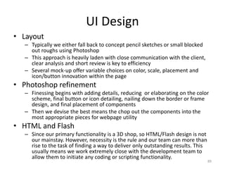 UI Design
• Layout
– Typically we either fall back to concept pencil sketches or small blocked
out roughs using Photoshop
– This approach is heavily laden with close communication with the client,
clear analysis and short review is key to efficiency
– Several mock-up offer variable choices on color, scale, placement and
icon/button innovation within the page
• Photoshop refinement
– Finessing begins with adding details, reducing or elaborating on the color
scheme, final button or icon detailing, nailing down the border or frame
design, and final placement of components
– Then we devise the best means the chop out the components into the
most appropriate pieces for webpage utility
• HTML and Flash
– Since our primary functionality is a 3D shop, so HTML/Flash design is not
our mainstay. However, necessity is the rule and our team can more than
rise to the task of finding a way to deliver only outstanding results. This
usually means we work extremely close with the development team to
allow them to initiate any coding or scripting functionality.
89
 