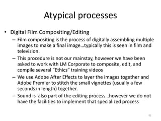 Atypical processes
• Digital Film Compositing/Editing
– Film compositing is the process of digitally assembling multiple
images to make a final image…typically this is seen in film and
television.
– This procedure is not our mainstay, however we have been
asked to work with LM Corporate to composite, edit, and
compile several “Ethics” training videos
– We use Adobe After Effects to layer the images together and
Adobe Premier to stitch the small vignettes (usually a few
seconds in length) together.
– Sound is also part of the editing process…however we do not
have the facilities to implement that specialized process
92
 