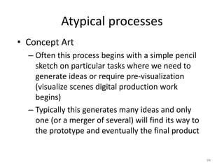 Atypical processes
• Concept Art
– Often this process begins with a simple pencil
sketch on particular tasks where we need to
generate ideas or require pre-visualization
(visualize scenes digital production work
begins)
– Typically this generates many ideas and only
one (or a merger of several) will find its way to
the prototype and eventually the final product
94
 