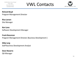 VWL Contacts
1140 Kildare Farm Road
Suite 200
Cary, NC 27511
919/469-9950
98
Richard Boyd
Program Management Director
Risa Larsen
Site Manager
Ken Lane
Software Development Manager
Frank Boosman
Program Management Director (Business Development )
Mike Lerg
Staff Business Development Analyst
Dave Navarro
QA Manager
 