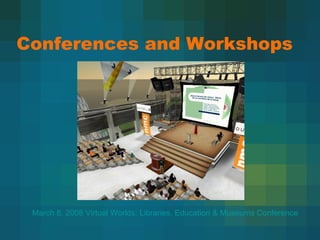 Conferences and Workshops March 8, 2008 Virtual Worlds: Libraries, Education & Museums Conference 