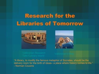 Research for the Libraries of Tomorrow Valibrarian  Research Talis   Cybrary  Island “ A library, to modify the famous metaphor of Socrates, should be the delivery room for the birth of ideas– a place where history comes to life.” - Norman Cousins Valibrarian’s  Blog 