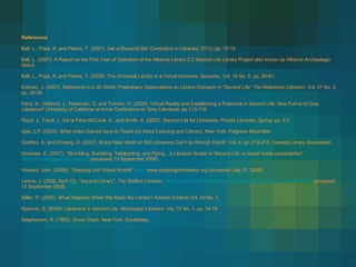 References Bell, L., Pope, K. and Peters, T. (2007) . Get a [Second] life!  Computers in Libraries , 27(1), pp. 10-15. Bell, L. (2007). A Report on the First Year of Operation of the Alliance Library 2.0 Second Life Library Project also known as Alliance Archipelago Island.  Bell, L., Pope, K. and Peters, T. (2008). The Universal Library in a Virtual Universe.  Searcher , Vol. 16 No. 5, pp. 26-61. Erdman, J. (2007). Reference in a 3D World: Preliminary Observations on Library Outreach in “Second Life”  The Reference Librarian,  Vol. 47 No. 2, pp. 29-39. Ferry, K., Gelfand, J., Peterman, D. and Tomren, H. (2008). Virtual Reality and Establishing a Presence in Second Life: New Forms of Grey Literature? University of California at Irvine Conference on Grey Literature, pp.113-118. Floyd, J., Frank, I., De la Pena McCook, K., and Smith, A. (2007). Second Life for Librarians.  Florida Libraries ,  Spring , pp. 4-7.  Gee, J.P. (2003).  What Video Games have to Teach Us About Learning and   Literacy.  New York: Palgrave Macmillan. Godfrey, K. and Dinberg, D. (2007). Brave New World or 500 Librarians Can’t be Wrong!  Felicitr,  Vol. 4, pp. 214-215. Canada Library Association. Grassian, E. (2007). “Stumbling, Bumbling, Telelporting, and Flying…a Librarian Avatar in Second Life: a mixed media presentation”  http://virtualbridges.net/node/22  (accessed 13 September 2008). Howard, John. (2008). “Stepping into Virtual Worlds”  http:// www.steppingintohistory.org  (accessed July 21, 2008) Levine, J. (2006, April 12). “Second Library”,  The Shifted Librarian .  http://www.theshiftedlibrarian.com/archives/2006/04/12.html#000383  (accessed 13 September 2008)  Miller, P. (2007). What Happens When We Mash the Library?  Ariadne  (Online) Vol. 50 No. 1. Spencer, B. (2008). Librarians in Second Life.  Mississippi Libraries , Vol. 72 No. 1, pp. 14-16. Stephenson, N. (1992).  Snow Crash . New York: Doubleday. 