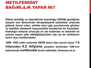 METILFENIDAT
BAĞıMLıLıK YAPAR Mı?
Dikkat eksikliği ve hiperaktivite bozukluğu (DEHB) geçtiğimiz
yüzyılın son döneminde nöropsikiyatrik hastalıklar arasında
giderek önemi artan, sıklıkla okul çağı çocuklarında görülen
ve özellikle akademik başarısızlıkla karakterize bir hastalıktır.
Hastalığın tedavisi amacıyla en sık kullanılan ve tedavide en
anlamlı başarı elde edildiğidüşünülen ilaç ise bir amfetamin
türevi olan metilfenidattır.
1990- 1993 yılları arasında DEHB tanısı alan çocuk sayısı 1.6
milyondan 4.2 milyona çıkarken bunlardan %90’ının
tedavisinde metilfenidat tercih edilmiştir, Swanson et al .
 