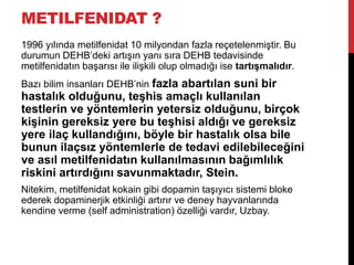 METILFENIDAT ?
1996 yılında metilfenidat 10 milyondan fazla reçetelenmiştir. Bu
durumun DEHB‟deki artışın yanı sıra DEHB tedavisinde
metilfenidatın başarısı ile ilişkili olup olmadığı ise tartışmalıdır.
Bazı bilim insanları DEHB‟nin fazla abartılan suni bir
hastalık olduğunu, teşhis amaçlı kullanılan
testlerin ve yöntemlerin yetersiz olduğunu, birçok
kişinin gereksiz yere bu teşhisi aldığı ve gereksiz
yere ilaç kullandığını, böyle bir hastalık olsa bile
bunun ilaçsız yöntemlerle de tedavi edilebileceğini
ve asıl metilfenidatın kullanılmasının bağımlılık
riskini artırdığını savunmaktadır, Stein.
Nitekim, metilfenidat kokain gibi dopamin taşıyıcı sistemi bloke
ederek dopaminerjik etkinliği artırır ve deney hayvanlarında
kendine verme (self administration) özelliği vardır, Uzbay.
 