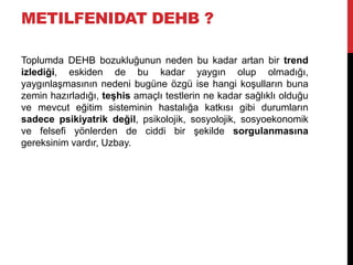 METILFENIDAT DEHB ?
Toplumda DEHB bozukluğunun neden bu kadar artan bir trend
izlediği, eskiden de bu kadar yaygın olup olmadığı,
yaygınlaşmasının nedeni bugüne özgü ise hangi koşulların buna
zemin hazırladığı, teşhis amaçlı testlerin ne kadar sağlıklı olduğu
ve mevcut eğitim sisteminin hastalığa katkısı gibi durumların
sadece psikiyatrik değil, psikolojik, sosyolojik, sosyoekonomik
ve felsefi yönlerden de ciddi bir şekilde sorgulanmasına
gereksinim vardır, Uzbay.
 