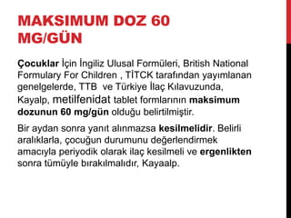 MAKSIMUM DOZ 60
MG/GÜN
Çocuklar İçin İngiliz Ulusal Formüleri, British National
Formulary For Children , TİTCK tarafından yayımlanan
genelgelerde, TTB ve Türkiye İlaç Kılavuzunda,
Kayalp, metilfenidat tablet formlarının maksimum
dozunun 60 mg/gün olduğu belirtilmiştir.
Bir aydan sonra yanıt alınmazsa kesilmelidir. Belirli
aralıklarla, çocuğun durumunu değerlendirmek
amacıyla periyodik olarak ilaç kesilmeli ve ergenlikten
sonra tümüyle bırakılmalıdır, Kayaalp.
 