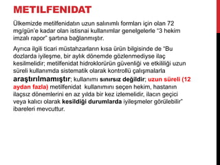 METILFENIDAT
Ülkemizde metilfenidatın uzun salınımlı formları için olan 72
mg/gün‟e kadar olan istisnai kullanımlar genelgelerle “3 hekim
imzalı rapor” şartına bağlanmıştır.
Ayrıca ilgili ticari müstahzarların kısa ürün bilgisinde de “Bu
dozlarda iyileşme, bir aylık dönemde gözlenmediyse ilaç
kesilmelidir; metilfenidat hidroklorürün güvenliği ve etkililiği uzun
süreli kullanımda sistematik olarak kontrollü çalışmalarla
araştırılmamıştır; kullanımı sınırsız değildir; uzun süreli (12
aydan fazla) metilfenidat kullanımını seçen hekim, hastanın
ilaçsız dönemlerini en az yılda bir kez izlemelidir, ilacın geçici
veya kalıcı olarak kesildiği durumlarda iyileşmeler görülebilir”
ibareleri mevcuttur.
 