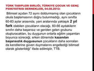 TÜRK TABIPLERI BIRLIĞI, TÜRKIYE ÇOCUK VE GENÇ
PSIKIYATRISI DERNEKLERI, 04.08.2012:
Bilimsel açıdan 72 ayını doldurmamış olan çocukların
okula başlamasının doğru bulunmadığı, aynı sınıfta
60-83 aylar arasında, yani aralarında yaklaşık 2 yıl
fark olabilen çocukların olacağı, 60-66 aydakilerin
sınıfın daha başarısız ve geriden gelen grubunu
oluşturacakları, bu duygunun onlarla eğitim yaşamları
boyunca süreceği, erken dönemde kazanılan
başarısızlık duygusunun çocukların daha sonraları
da kendilerine güven duymalarını engellediği bilimsel
olarak gösterildiği” ifade edilmiştir, TTB.
 