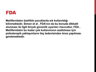 FDA
Metilfenidatın özellikle çocuklarda sık kullanıldığı
bilinmektedir, Simon et al . FDA’nın da bu konuda dikkatli
olunması ile ilgili birçok güvenlik uyarıları mevcuttur, FDA .
Metilfenidatın bu kadar çok kullanımının azaltılması için
psikoterapik yaklaşımların ilaç tedavisinden önce yapılması
gerekmektedir.
 