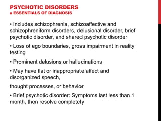 PSYCHOTIC DISORDERS
■ ESSENTIALS OF DIAGNOSIS
• Includes schizophrenia, schizoaffective and
schizophreniform disorders, delusional disorder, brief
psychotic disorder, and shared psychotic disorder
• Loss of ego boundaries, gross impairment in reality
testing
• Prominent delusions or hallucinations
• May have flat or inappropriate affect and
disorganized speech,
thought processes, or behavior
• Brief psychotic disorder: Symptoms last less than 1
month, then resolve completely
 