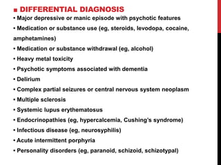 ■ DIFFERENTIAL DIAGNOSIS
• Major depressive or manic episode with psychotic features
• Medication or substance use (eg, steroids, levodopa, cocaine,
amphetamines)
• Medication or substance withdrawal (eg, alcohol)
• Heavy metal toxicity
• Psychotic symptoms associated with dementia
• Delirium
• Complex partial seizures or central nervous system neoplasm
• Multiple sclerosis
• Systemic lupus erythematosus
• Endocrinopathies (eg, hypercalcemia, Cushing’s syndrome)
• Infectious disease (eg, neurosyphilis)
• Acute intermittent porphyria
• Personality disorders (eg, paranoid, schizoid, schizotypal)
 