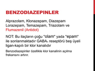 BENZODIAZEPINLER
Alprazolam, Klonazepam, Diazepam
Lorazepam, Temazepam, Triazolam ve
Flumazenil (Antidot)
NOT: Bu ilaçların çoğu "olam" yada "epam"
ile sonlanmaktadır GABAA reseptörü beş üyeli
ligan-kapılı bir klor kanalıdır
Benzodiazepinler özellikle klor kanalinin açılma
frekansını artırır.
 