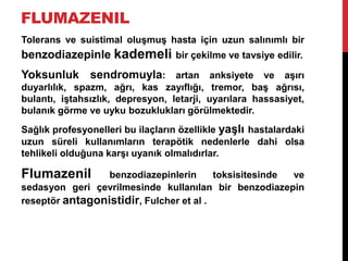 FLUMAZENIL
Tolerans ve suistimal oluşmuş hasta için uzun salınımlı bir
benzodiazepinle kademeli bir çekilme ve tavsiye edilir.
Yoksunluk sendromuyla: artan anksiyete ve aşırı
duyarlılık, spazm, ağrı, kas zayıflığı, tremor, baş ağrısı,
bulantı, iştahsızlık, depresyon, letarji, uyarılara hassasiyet,
bulanık görme ve uyku bozuklukları görülmektedir.
Sağlık profesyonelleri bu ilaçların özellikle yaşlı hastalardaki
uzun süreli kullanımların terapötik nedenlerle dahi olsa
tehlikeli olduğuna karşı uyanık olmalıdırlar.
Flumazenil benzodiazepinlerin toksisitesinde ve
sedasyon geri çevrilmesinde kullanılan bir benzodiazepin
reseptör antagonistidir, Fulcher et al .
 
