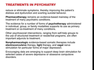 TREATMENTS IN PSYCHIATRY
reduce or eliminate symptoms, thereby improving the patient‟s
distress and dysfunction and averting suicidal behavior.
Pharmacotherapy remains an evidence-based mainstay of the
treatment of many psychiatric conditions.
The evidence for a number of forms of psychotherapy administered
in individual, group, or family modalities supports its use as primary
treatment or co-treatment of many conditions.
Other psychosocial interventions, ranging from self-help groups to
the use of structured treatment or residential programs, are often
important adjuncts to treatment.
Nonpharmacologic evidence-based somatic therapies include
electroconvulsive therapy, light therapy, and vagal nerve
stimulation for particular forms of major depression.
Encouraging data are emerging to support deep brain stimulation for
selected cases of severe depressive or obsessive compulsive
disorders.
 